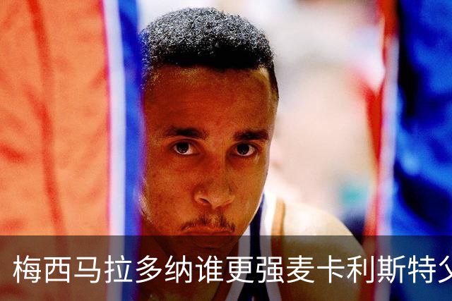 梅西马拉多纳谁更强?麦卡利斯特父子给出不同答案
