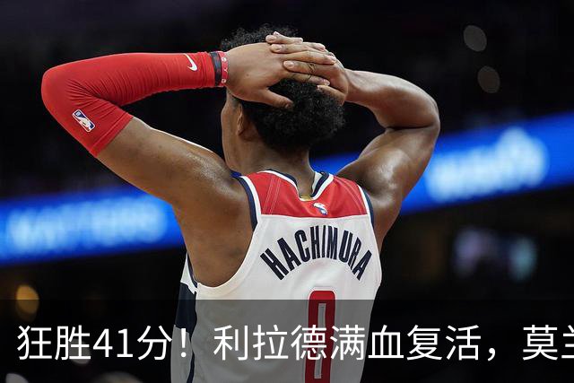 狂胜41分！利拉德满血复活，莫兰特首秀破纪录，杨瀚森迎3大喜讯