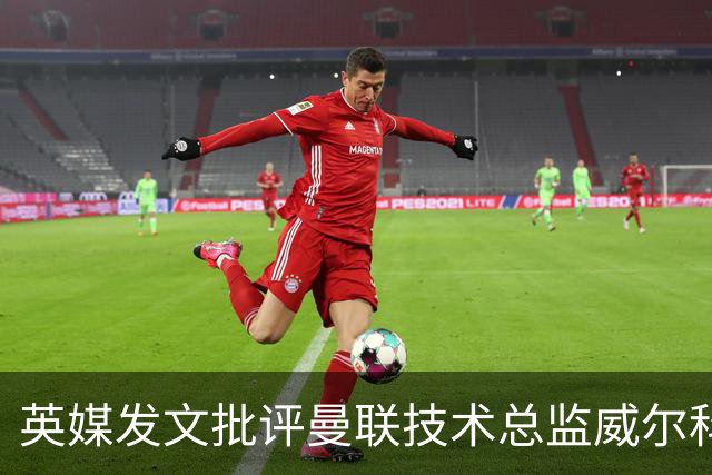 英媒发文批评曼联技术总监威尔科克斯：缺乏领导力与担当
